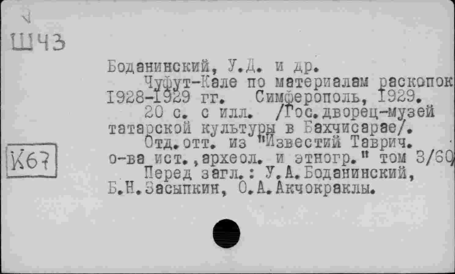 ﻿шчз
Кб?
Боданинский, У.Д. и др.
Чушут-Кале по материалам раскопок І928-1У29 гг. Симферополь, 1929.
20 с. с илл. /гос.дворец-музей татарской культуры в Бахчисарае/.
Отд.отт. из "Известий Таврич. о-ва ист. »археол. и этногр. ” том 3/6Q
Перед загл. : У. А.Боданинский, Б.Н.Засыпкин, О.А.Акчокраклы.